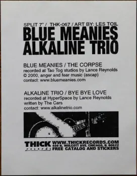 <u>PRESSING INFO</u><br><table class=inf_press><tbody><tr class=inf_info><td class=inf_title>Album:</td><td class=inf_info> Alkaline Trio / Blue Meanies Split on Picture Disc  </td></tr>
    <td class=inf_title>Pressing:</td><td> First Pressing /1000  </td></tr>
    <td class=inf_title>Release Date:</td><td> 2000  </td></tr>
    <td class=inf_title>Album Pressed:</td><td> 2000  </td></tr>
    <td class=inf_title>Label:</td><td> Thick Records THK-067  </td></tr>
    <td class=inf_title>Insert:</td><td> Paper Card  </td></tr>
    <td class=inf_title>Barcode:</td><td> none  </td></tr>
    <td class=inf_title>Side A Matrix:</td><td> THK-067-A L-52479  </td></tr>
    <td class=inf_title>Side B Matrix:</td><td> THK-067-B L-52479x  </td></tr>
    <td class=inf_title>&nbsp;</td><td> <a href=https://www.discogs.com/release/1299246 target=_blank rel=noopener noreferrer>View This Release on Discogs</a>  </tr></tbody></table>
<br><u>PRICING</u><span class='less' style='padding-left: 8px; color: var(--font-colour_grey);'>(prices shown in USD)</span><br><table class='inf_press'><tbody><tr class='inf_info'>
            <td class='inf_title'>Last Sold:</td>
            <td>$31.50 (May 2, 2026)</td>
            </tr><tr class='inf_info'>
            <td class='inf_title'>History:</td>
            <td>
                <span class='price-low' title='Sold on Feb 16, 2021'>Low: <span class='price-value'>$22.00</span></span>
                <span class='price-separator'>|</span>
                <span class='price-avg'>Avg: <span class='price-value'>$37.13</span></span>
                <span class='price-separator'>|</span>
                <span class='price-high' title='Sold on Nov 26, 2024'>High: <span class='price-value'>$65.00</span></span>
            </td>
            </tr></tbody></table><br>    <br><br><u>TRACKLIST</u><br><table class='inf_tracks'><tbody><tr>
            <td class='inf_num'>A1</td>
            <td class='inf_trk'>Blue Meanies - The Corpse</td>
            <td class='inf_len'>?:??</td>
            <td><a href='#' class='lyric-link' data-album-code='splits' data-song-title='Blue Meanies - The Corpse'>Lyrics</a></td></tr><tr>
            <td class='inf_num'>B2</td>
            <td class='inf_trk'>Alkaline Trio - Bye Bye Love</td>
            <td class='inf_len'>?:??</td>
            <td><a href='#' class='lyric-link' data-album-code='splits' data-song-title='Alkaline Trio - Bye Bye Love'>Lyrics</a></td></tr></tbody></table><br><br>
    <u>NOTES</u><br> Artwork by Les Toil. This is the only release featuring Alkaline Trio's cover of The Cars' Bye Bye Love.
 - Insert